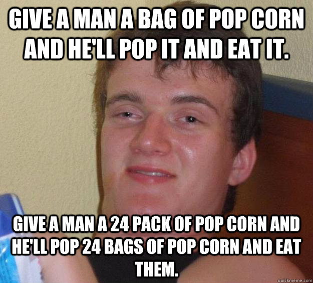 give a man a bag of pop corn and he'll pop it and eat it. give a man a 24 pack of pop corn and he'll pop 24 bags of pop corn and eat them.  10 Guy