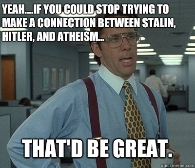 Yeah....if you could stop trying to make a connection between Stalin, Hitler, and atheism... That'd be great.  Bill lumberg