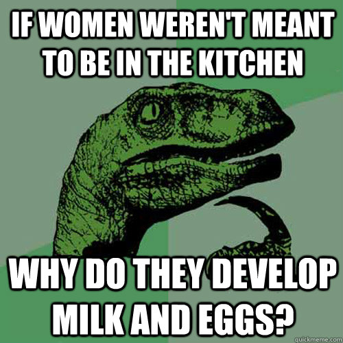 If women weren't meant to be in the kitchen Why do they develop milk and eggs?  Philosoraptor