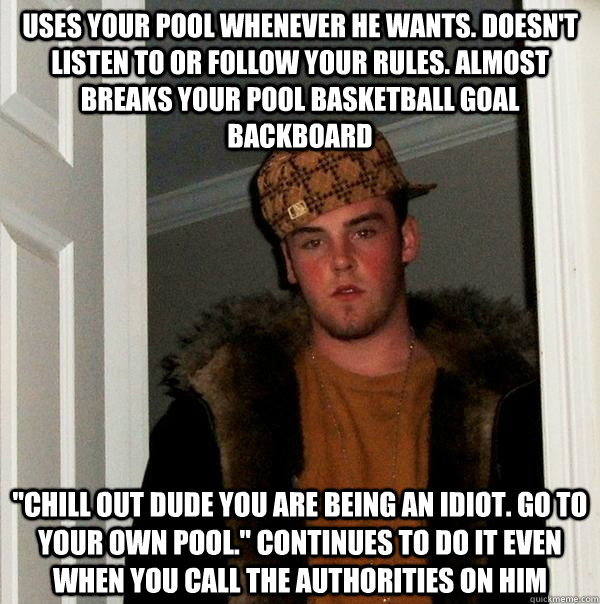 Uses your pool whenever he wants. doesn't listen to or follow your rules. almost breaks your pool basketball goal backboard 