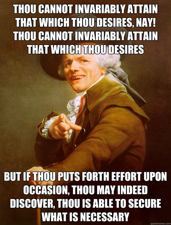 thou cannot invariably attain that which thou desires, nay! thou cannot invariably attain that which thou desires  but if thou puts forth effort upon occasion, thou may indeed discover, thou is able to secure what is necessary  - thou cannot invariably attain that which thou desires, nay! thou cannot invariably attain that which thou desires  but if thou puts forth effort upon occasion, thou may indeed discover, thou is able to secure what is necessary   Joseph Ducreux