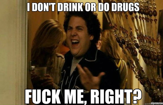 I don't drink or do drugs FUCK ME, RIGHT?  fuck me right