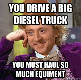 You drive a big diesel truck you must haul so much equiment  Condescending Wonka