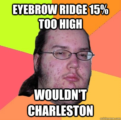 Eyebrow ridge 15% too high wouldn't Charleston  Butthurt Dweller