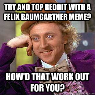 try and top reddit with a felix baumgartner meme? How'd that work out for you? - try and top reddit with a felix baumgartner meme? How'd that work out for you?  Condescending Wonka