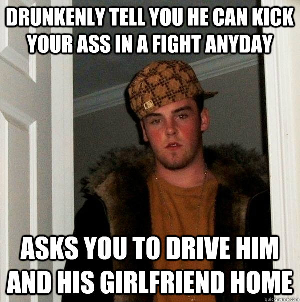 Drunkenly tell you he can kick your ass in a fight anyday asks you to drive him and his girlfriend home   Scumbag Steve