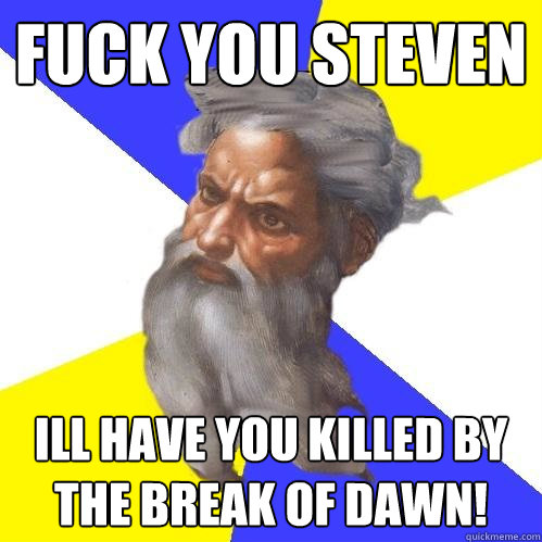 FUCK YOU STEVEN ILL HAVE YOU KILLED BY THE BREAK OF DAWN!  Advice God