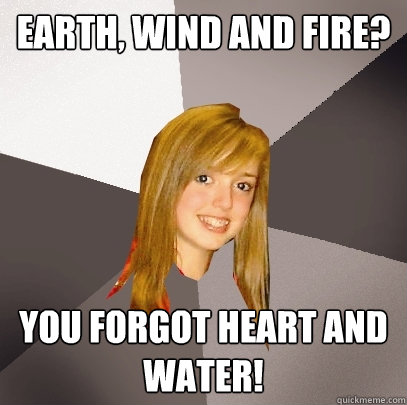 Earth, Wind and Fire? You forgot heart and water!  Musically Oblivious 8th Grader