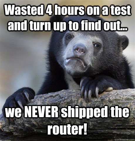 Wasted 4 hours on a test and turn up to find out... we NEVER shipped the router!  Confession Bear