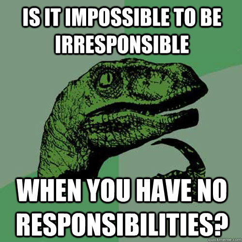 Is it impossible to be irresponsible When you have no responsibilities?  Philosoraptor