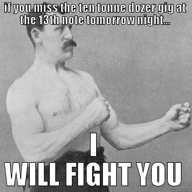 IF YOU MISS THE TEN TONNE DOZER GIG AT THE 13TH NOTE TOMORROW NIGHT... I WILL FIGHT YOU overly manly man