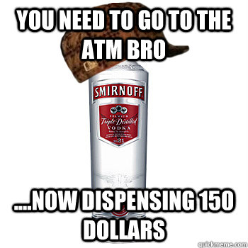 you need to go to the atm bro  ....now dispensing 150 dollars   Scumbag Alcohol