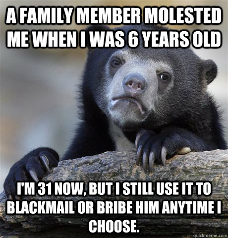 A family member molested me when I was 6 years old I'm 31 now, but I still use it to blackmail or bribe him anytime I choose. - A family member molested me when I was 6 years old I'm 31 now, but I still use it to blackmail or bribe him anytime I choose.  Confession Bear