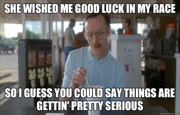 She wished me good luck in my race  So I guess you could say things are gettin' pretty serious - She wished me good luck in my race  So I guess you could say things are gettin' pretty serious  Kip from Napoleon Dynamite