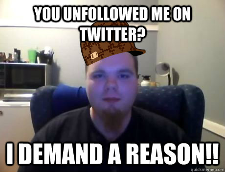 You unfollowed me on twitter? I DEMAND A REASON!!  