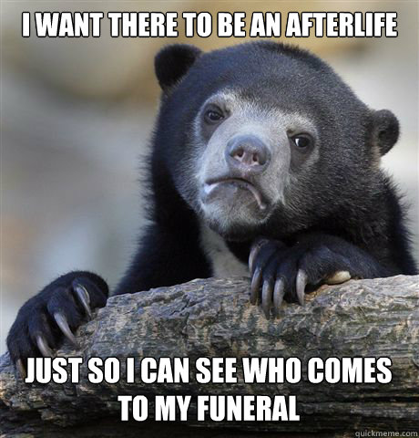 I WANT THERE TO BE AN AFTERLIFE  JUST SO I CAN SEE WHO COMES TO MY FUNERAL - I WANT THERE TO BE AN AFTERLIFE  JUST SO I CAN SEE WHO COMES TO MY FUNERAL  Confession Bear