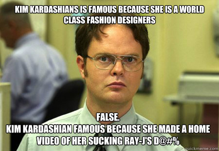 Kim kardashians is famous because she is a world class fashion designers False.
Kim kardashian famous because she made a home video of her sucking ray-j's D@#%  Dwight