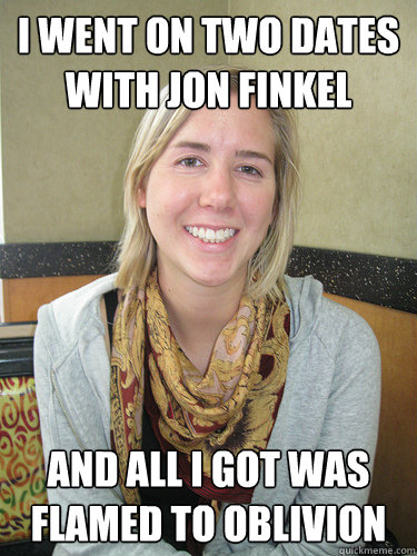 I went on two dates with jon finkel and all i got was flamed to oblivion  ALYSSA BEREZNAK