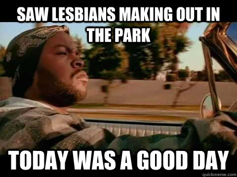 Saw lesbians making out in the park Today WAS A GOOD DAY  