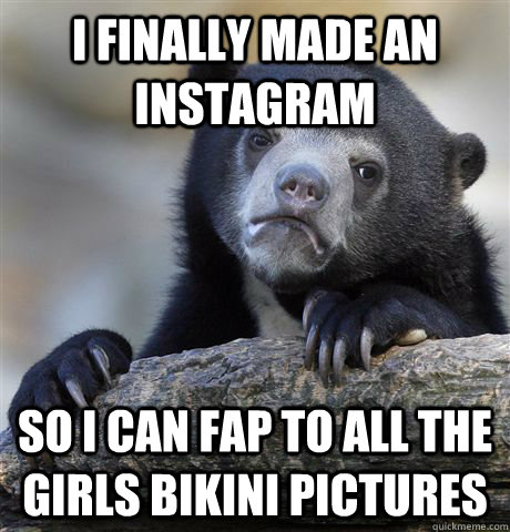 I finally made an Instagram  so i can fap to all the girls bikini pictures  Confession Bear