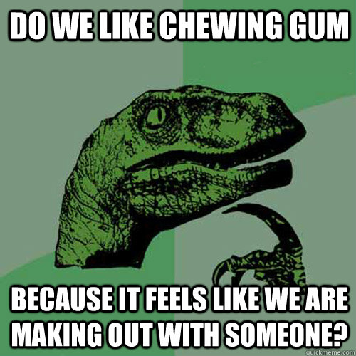 Do we like chewing gum Because it feels like we are making out with someone?  Philosoraptor