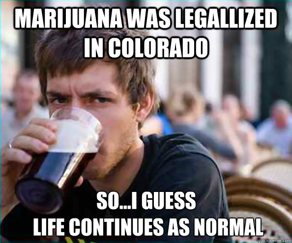 Marijuana was legallized in colorado So...i guess
 life continues as normal  Lazy College Senior