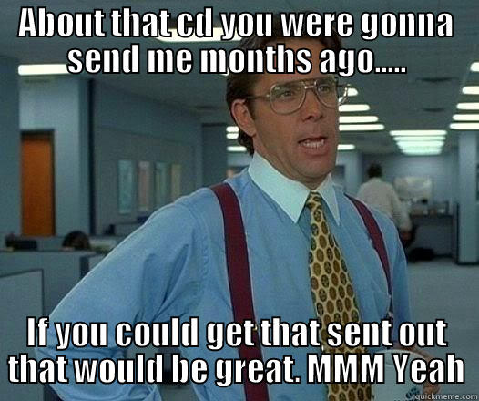 ABOUT THAT CD YOU WERE GONNA SEND ME MONTHS AGO..... IF YOU COULD GET THAT SENT OUT THAT WOULD BE GREAT. MMM YEAH Office Space Lumbergh