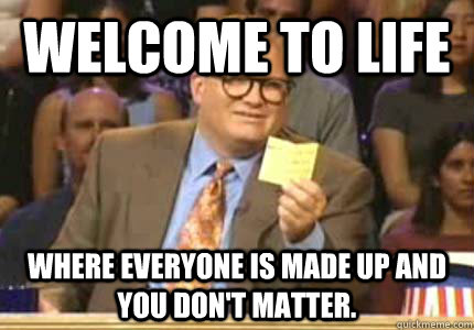 WELCOME TO Life Where everyone is made up and you don't matter.  Whose Line