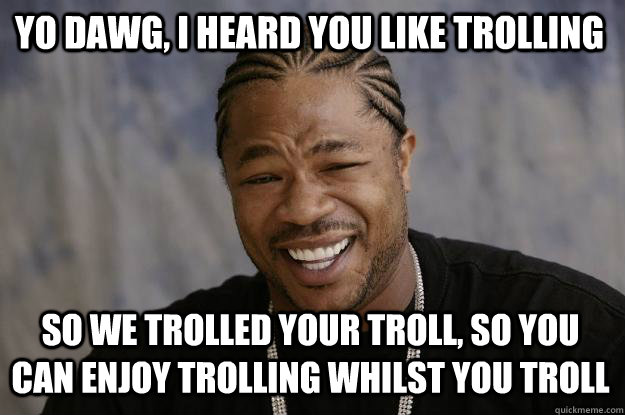 Yo dawg, i heard you like trolling So we trolled your troll, so you can enjoy trolling whilst you troll  Xzibit