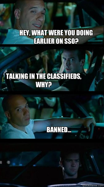 Hey, what were you doing earlier on SSO? Talking in the classifieds, why? Banned...  Fast and Furious