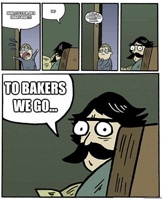 Dude, it's 3 A.M. on a Friday night!!! So? Well...I'm hungry...and bored... TO BAKERS WE GO...  Stare Dad