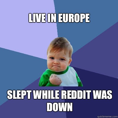 Live in europe Slept while reddit was down  Success Baby