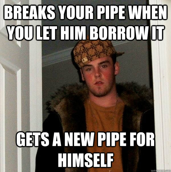 Breaks your pipe when you let him borrow it gets a new pipe for himself - Breaks your pipe when you let him borrow it gets a new pipe for himself  Scumbag Steve