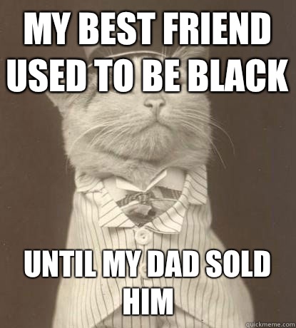 My best friend used to be black Until my dad sold him  Aristocat