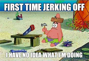 First time jerking off I have no idea what i'm doing  I have no idea what Im doing - Patrick Star