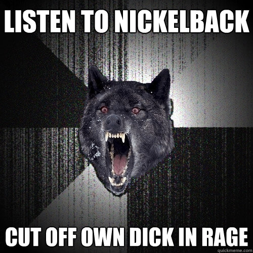 listen to nickelback cut off own dick in rage  Insanity Wolf