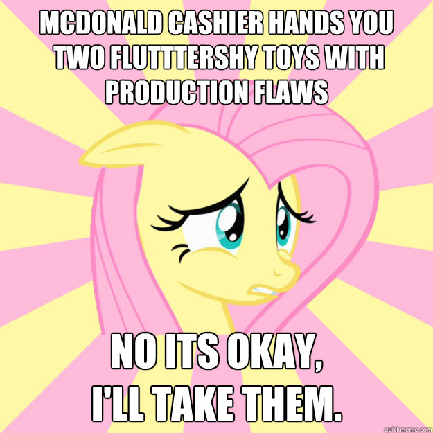 Mcdonald cashier hands you
 two Flutttershy toys with production flaws no its okay, 
I'll take them.  Socially awkward brony