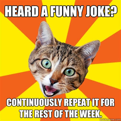 Heard a funny joke? Continuously repeat it for the rest of the week.  Bad Advice Cat