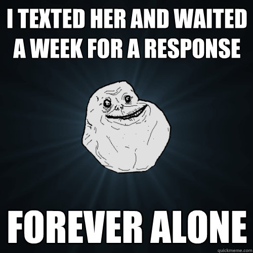 I texted her and waited a week for a response FOREVER ALONE  Forever Alone