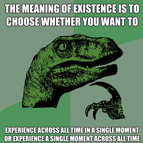 the meaning of existence is to
choose whether you want to experience across all time in a single moment
or experience a single moment across all time - the meaning of existence is to
choose whether you want to experience across all time in a single moment
or experience a single moment across all time  Philosoraptor