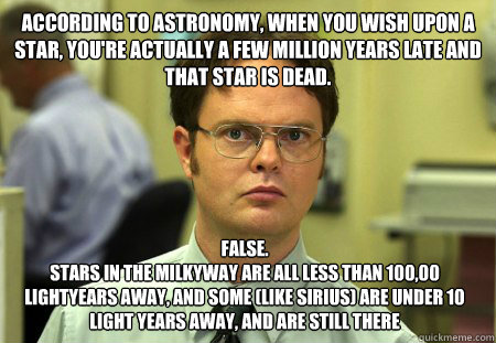 According to astronomy, when you wish upon a star, you're actually a few million years late and that star is dead. False.
Stars in the milkyway are all less than 100,00 lightyears away, and some (like Sirius) are under 10 light years away, and are still t  Dwight