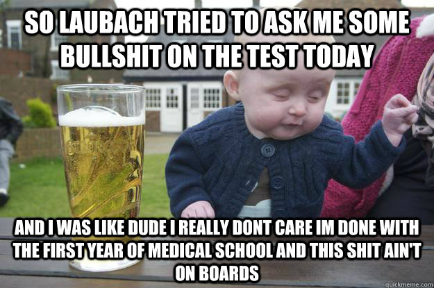 So laubach tried to ask me some bullshit on the test today and i was like dude i really dont care im done with the first year of medical school and this shit ain't on boards   drunk baby