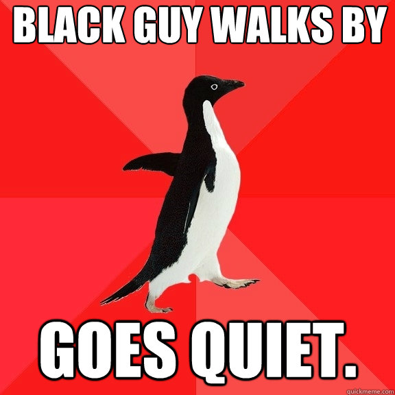 Black guy walks by Goes quiet.   Socially Awesome Penguin