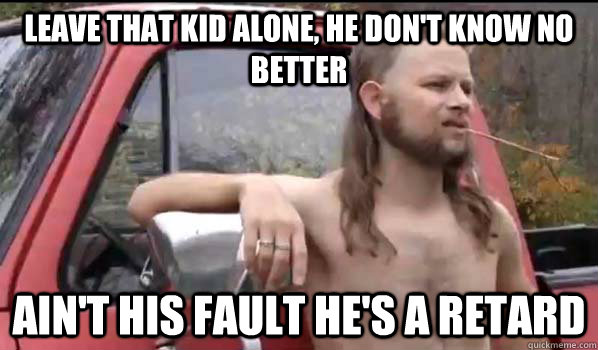 leave that kid alone, he don't know no better ain't his fault he's a retard  Almost Politically Correct Redneck