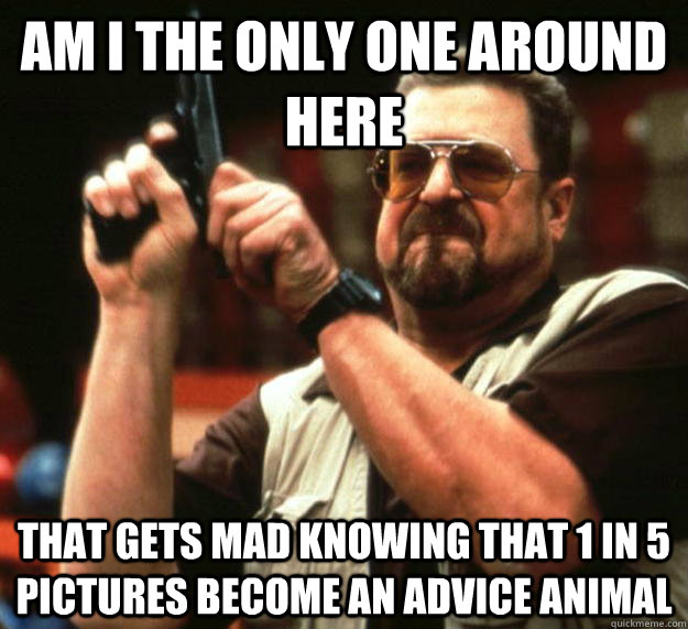 Am I the only one around here That gets mad knowing that 1 in 5 pictures become an advice animal  Angry Walter