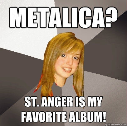 Metalica? St. anger is my favorite album!  Musically Oblivious 8th Grader