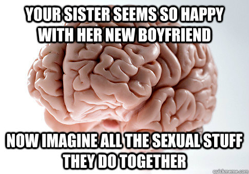 YOUR SISTER SEEMS SO HAPPY WITH HER NEW BOYFRIEND NOW IMAGINE ALL THE SEXUAL STUFF THEY DO TOGETHER   Scumbag Brain