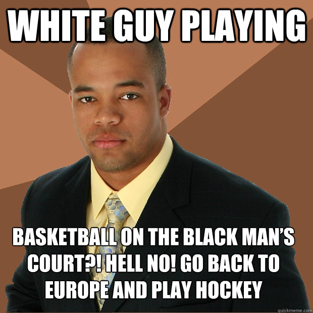 WHITE GUY PLAYING BASKETBALL ON THE BLACK MAN’S COURT?! HELL NO! GO BACK TO EUROPE AND PLAY HOCKEY - WHITE GUY PLAYING BASKETBALL ON THE BLACK MAN’S COURT?! HELL NO! GO BACK TO EUROPE AND PLAY HOCKEY  Successful Black Man