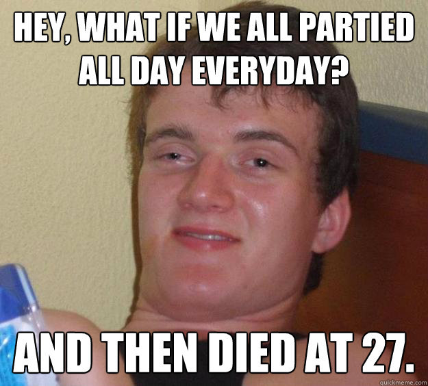 Hey, what if we all partied all day everyday? and then died at 27.  10 Guy