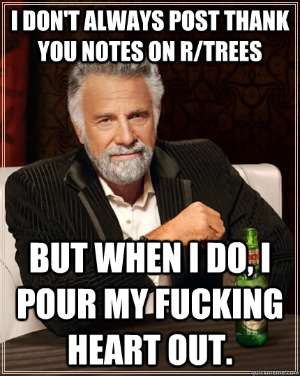 I don't always post thank you notes on r/trees but when I do, I pour my fucking heart out.  The Most Interesting Man In The World